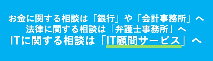 お金に関する相談は「銀行」や「会計事務所」へ
法律に関する相談は「弁護士事務所」へ
ITに関する相談は「IT顧問サービス」へ